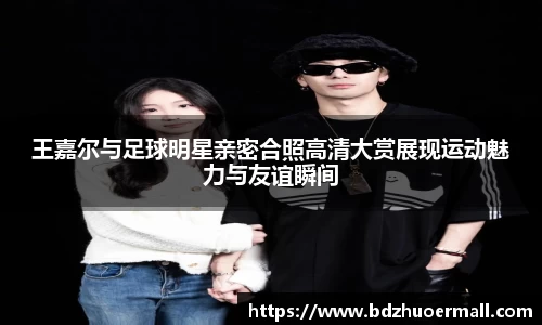 王嘉尔与足球明星亲密合照高清大赏展现运动魅力与友谊瞬间